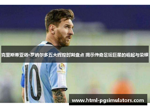 克里斯蒂亚诺·罗纳尔多五大辉煌时刻盘点 揭示传奇足坛巨星的崛起与荣耀