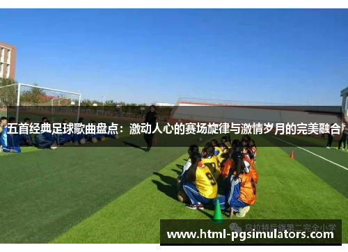 五首经典足球歌曲盘点：激动人心的赛场旋律与激情岁月的完美融合