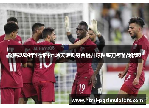 聚焦2024年亚洲杯五场关键热身赛提升球队实力与备战状态