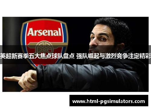英超新赛季五大焦点球队盘点 强队崛起与激烈竞争注定精彩