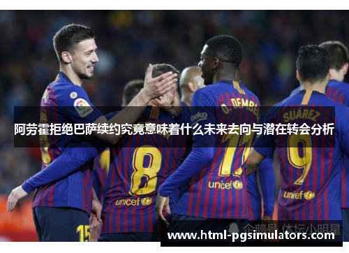 阿劳霍拒绝巴萨续约究竟意味着什么未来去向与潜在转会分析