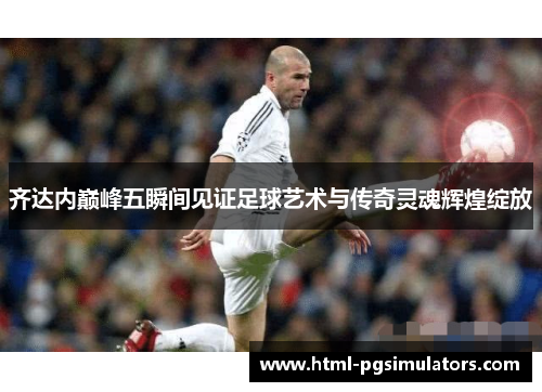 齐达内巅峰五瞬间见证足球艺术与传奇灵魂辉煌绽放
