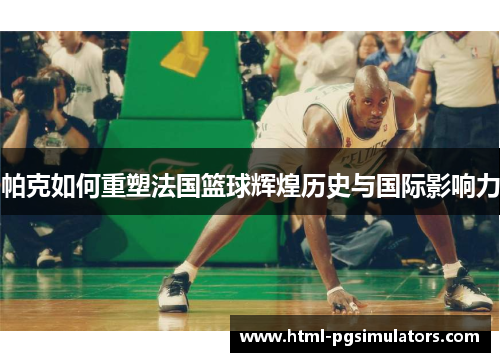 帕克如何重塑法国篮球辉煌历史与国际影响力