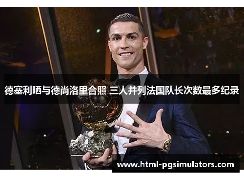 德塞利晒与德尚洛里合照 三人并列法国队长次数最多纪录