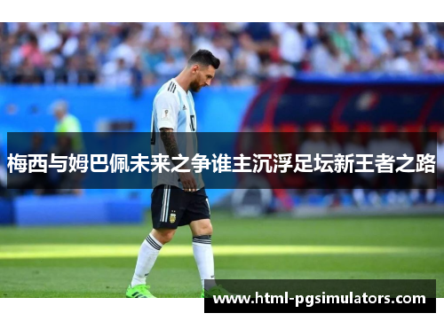 梅西与姆巴佩未来之争谁主沉浮足坛新王者之路