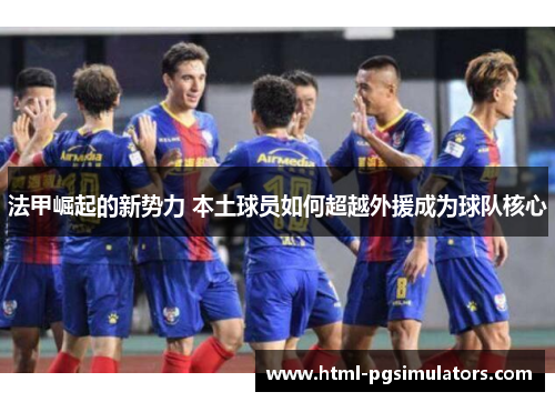 法甲崛起的新势力 本土球员如何超越外援成为球队核心